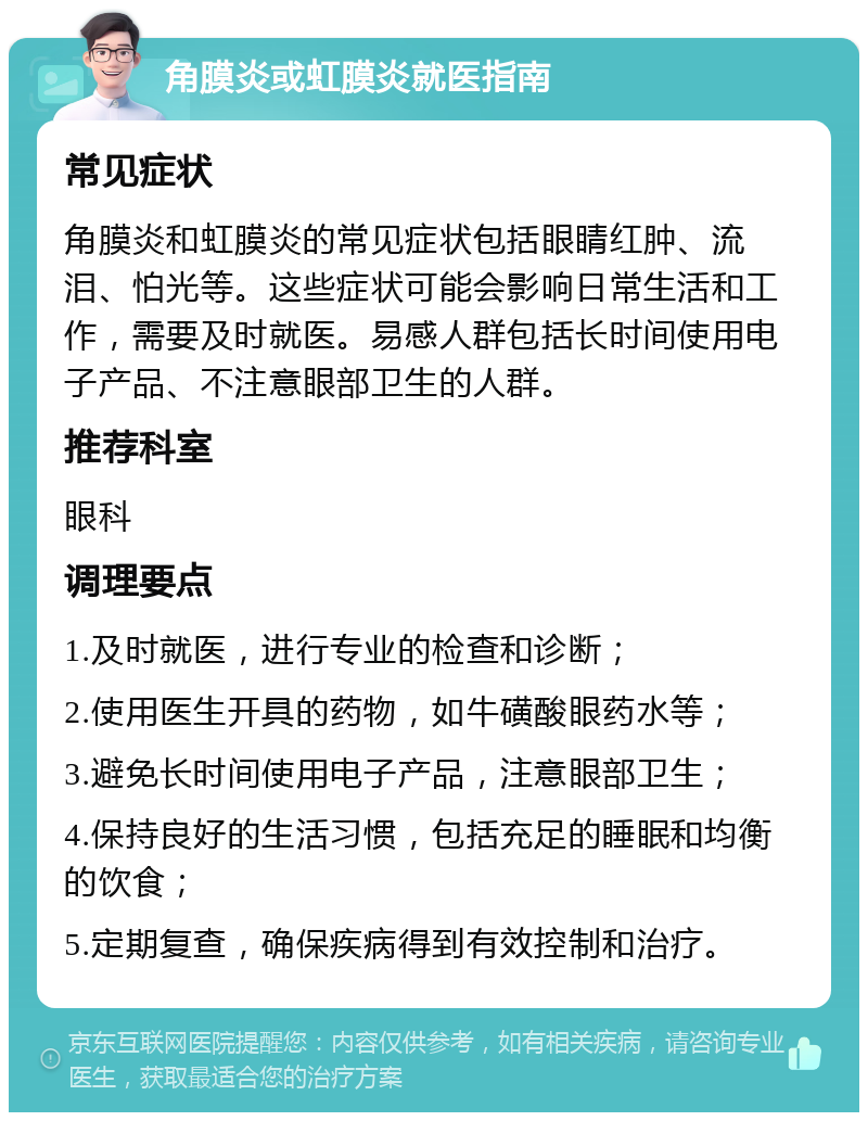 角膜炎或虹膜炎就医指南 常见症状 角膜炎和虹膜炎的常见症状包括眼睛红肿、流泪、怕光等。这些症状可能会影响日常生活和工作，需要及时就医。易感人群包括长时间使用电子产品、不注意眼部卫生的人群。 推荐科室 眼科 调理要点 1.及时就医，进行专业的检查和诊断； 2.使用医生开具的药物，如牛磺酸眼药水等； 3.避免长时间使用电子产品，注意眼部卫生； 4.保持良好的生活习惯，包括充足的睡眠和均衡的饮食； 5.定期复查，确保疾病得到有效控制和治疗。