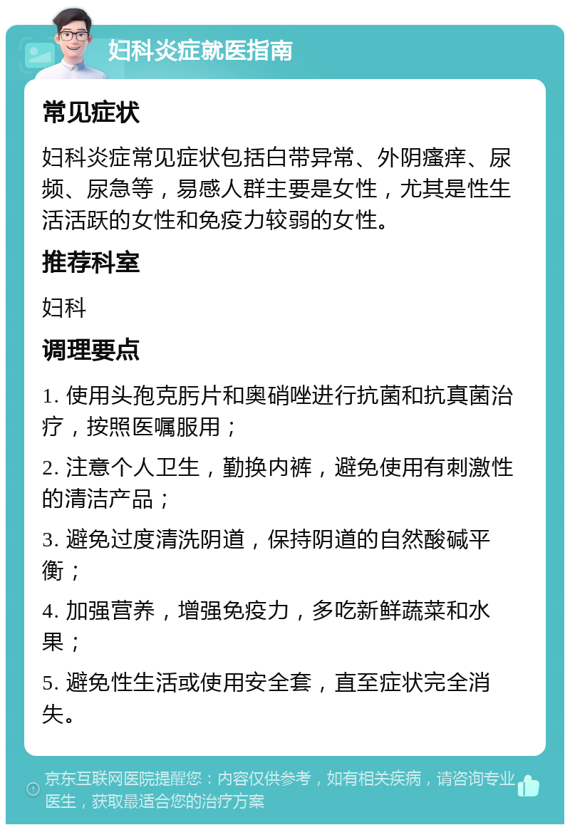 妇科炎症就医指南 常见症状 妇科炎症常见症状包括白带异常、外阴瘙痒、尿频、尿急等，易感人群主要是女性，尤其是性生活活跃的女性和免疫力较弱的女性。 推荐科室 妇科 调理要点 1. 使用头孢克肟片和奥硝唑进行抗菌和抗真菌治疗，按照医嘱服用； 2. 注意个人卫生，勤换内裤，避免使用有刺激性的清洁产品； 3. 避免过度清洗阴道，保持阴道的自然酸碱平衡； 4. 加强营养，增强免疫力，多吃新鲜蔬菜和水果； 5. 避免性生活或使用安全套，直至症状完全消失。