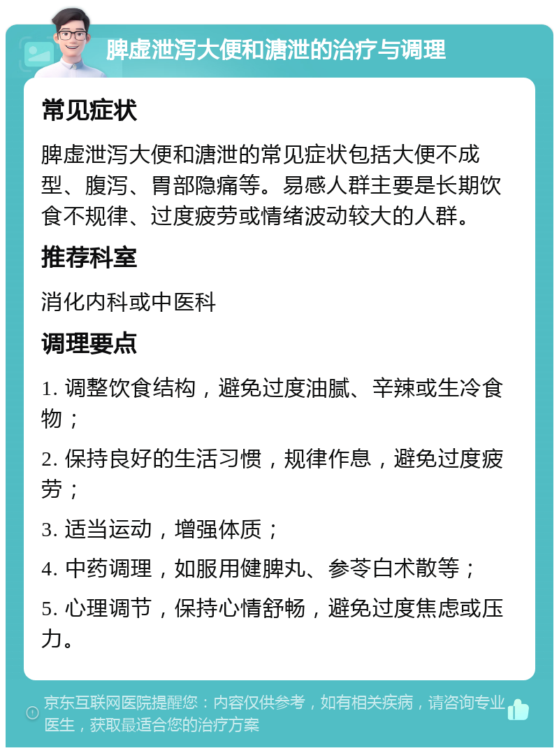 脾虚泄泻大便和溏泄的治疗与调理 常见症状 脾虚泄泻大便和溏泄的常见症状包括大便不成型、腹泻、胃部隐痛等。易感人群主要是长期饮食不规律、过度疲劳或情绪波动较大的人群。 推荐科室 消化内科或中医科 调理要点 1. 调整饮食结构，避免过度油腻、辛辣或生冷食物； 2. 保持良好的生活习惯，规律作息，避免过度疲劳； 3. 适当运动，增强体质； 4. 中药调理，如服用健脾丸、参苓白术散等； 5. 心理调节，保持心情舒畅，避免过度焦虑或压力。