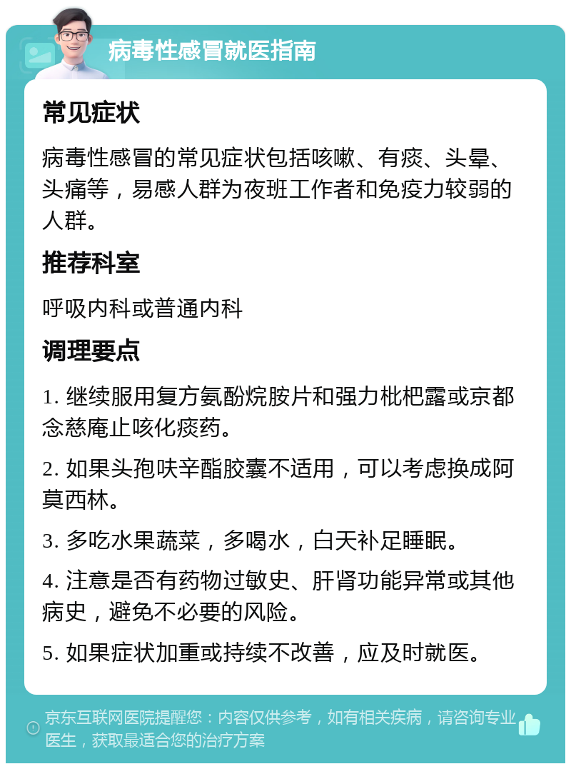 病毒性感冒就医指南 常见症状 病毒性感冒的常见症状包括咳嗽、有痰、头晕、头痛等，易感人群为夜班工作者和免疫力较弱的人群。 推荐科室 呼吸内科或普通内科 调理要点 1. 继续服用复方氨酚烷胺片和强力枇杷露或京都念慈庵止咳化痰药。 2. 如果头孢呋辛酯胶囊不适用，可以考虑换成阿莫西林。 3. 多吃水果蔬菜，多喝水，白天补足睡眠。 4. 注意是否有药物过敏史、肝肾功能异常或其他病史，避免不必要的风险。 5. 如果症状加重或持续不改善，应及时就医。