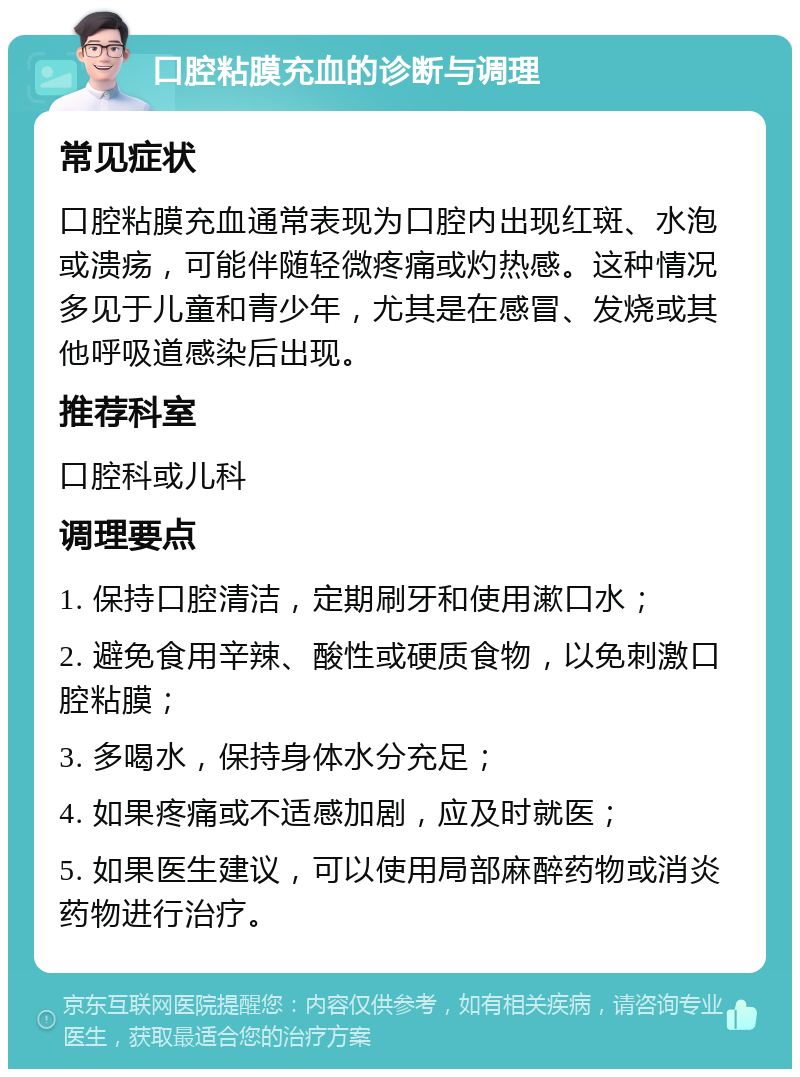 口腔粘膜充血的诊断与调理 常见症状 口腔粘膜充血通常表现为口腔内出现红斑、水泡或溃疡，可能伴随轻微疼痛或灼热感。这种情况多见于儿童和青少年，尤其是在感冒、发烧或其他呼吸道感染后出现。 推荐科室 口腔科或儿科 调理要点 1. 保持口腔清洁，定期刷牙和使用漱口水； 2. 避免食用辛辣、酸性或硬质食物，以免刺激口腔粘膜； 3. 多喝水，保持身体水分充足； 4. 如果疼痛或不适感加剧，应及时就医； 5. 如果医生建议，可以使用局部麻醉药物或消炎药物进行治疗。