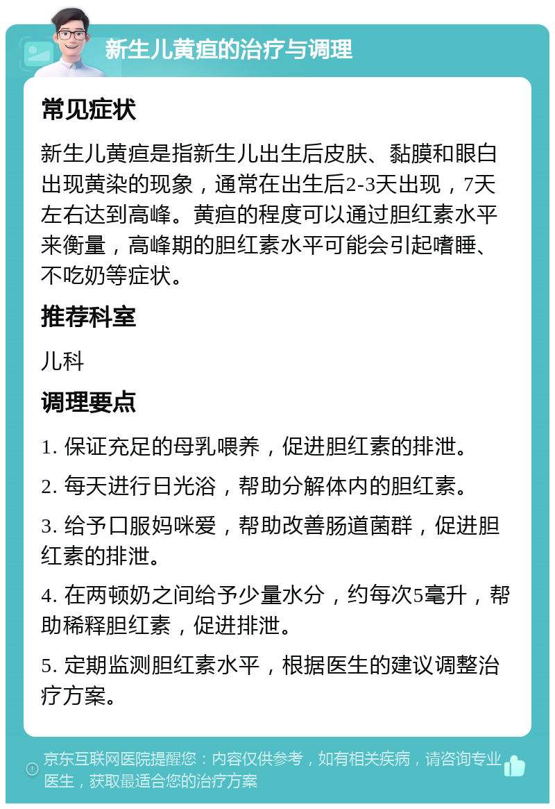 新生儿黄疸的治疗与调理 常见症状 新生儿黄疸是指新生儿出生后皮肤、黏膜和眼白出现黄染的现象，通常在出生后2-3天出现，7天左右达到高峰。黄疸的程度可以通过胆红素水平来衡量，高峰期的胆红素水平可能会引起嗜睡、不吃奶等症状。 推荐科室 儿科 调理要点 1. 保证充足的母乳喂养，促进胆红素的排泄。 2. 每天进行日光浴，帮助分解体内的胆红素。 3. 给予口服妈咪爱，帮助改善肠道菌群，促进胆红素的排泄。 4. 在两顿奶之间给予少量水分，约每次5毫升，帮助稀释胆红素，促进排泄。 5. 定期监测胆红素水平，根据医生的建议调整治疗方案。