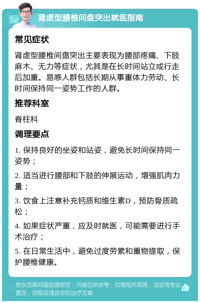 肾虚型腰椎间盘突出就医指南 常见症状 肾虚型腰椎间盘突出主要表现为腰部疼痛、下肢麻木、无力等症状，尤其是在长时间站立或行走后加重。易感人群包括长期从事重体力劳动、长时间保持同一姿势工作的人群。 推荐科室 脊柱科 调理要点 1. 保持良好的坐姿和站姿，避免长时间保持同一姿势； 2. 适当进行腰部和下肢的伸展运动，增强肌肉力量； 3. 饮食上注意补充钙质和维生素D，预防骨质疏松； 4. 如果症状严重，应及时就医，可能需要进行手术治疗； 5. 在日常生活中，避免过度劳累和重物提取，保护腰椎健康。