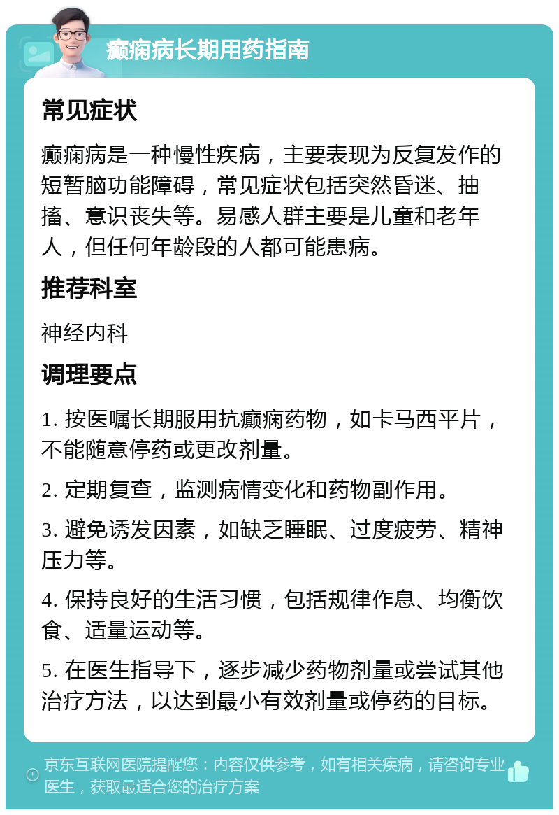 癫痫病长期用药指南 常见症状 癫痫病是一种慢性疾病，主要表现为反复发作的短暂脑功能障碍，常见症状包括突然昏迷、抽搐、意识丧失等。易感人群主要是儿童和老年人，但任何年龄段的人都可能患病。 推荐科室 神经内科 调理要点 1. 按医嘱长期服用抗癫痫药物，如卡马西平片，不能随意停药或更改剂量。 2. 定期复查，监测病情变化和药物副作用。 3. 避免诱发因素，如缺乏睡眠、过度疲劳、精神压力等。 4. 保持良好的生活习惯，包括规律作息、均衡饮食、适量运动等。 5. 在医生指导下，逐步减少药物剂量或尝试其他治疗方法，以达到最小有效剂量或停药的目标。