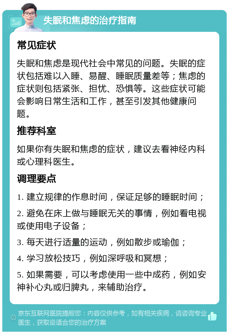 失眠和焦虑的治疗指南 常见症状 失眠和焦虑是现代社会中常见的问题。失眠的症状包括难以入睡、易醒、睡眠质量差等；焦虑的症状则包括紧张、担忧、恐惧等。这些症状可能会影响日常生活和工作，甚至引发其他健康问题。 推荐科室 如果你有失眠和焦虑的症状，建议去看神经内科或心理科医生。 调理要点 1. 建立规律的作息时间，保证足够的睡眠时间； 2. 避免在床上做与睡眠无关的事情，例如看电视或使用电子设备； 3. 每天进行适量的运动，例如散步或瑜伽； 4. 学习放松技巧，例如深呼吸和冥想； 5. 如果需要，可以考虑使用一些中成药，例如安神补心丸或归脾丸，来辅助治疗。