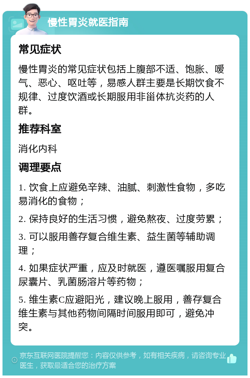 慢性胃炎就医指南 常见症状 慢性胃炎的常见症状包括上腹部不适、饱胀、嗳气、恶心、呕吐等，易感人群主要是长期饮食不规律、过度饮酒或长期服用非甾体抗炎药的人群。 推荐科室 消化内科 调理要点 1. 饮食上应避免辛辣、油腻、刺激性食物，多吃易消化的食物； 2. 保持良好的生活习惯，避免熬夜、过度劳累； 3. 可以服用善存复合维生素、益生菌等辅助调理； 4. 如果症状严重，应及时就医，遵医嘱服用复合尿囊片、乳菌肠溶片等药物； 5. 维生素C应避阳光，建议晚上服用，善存复合维生素与其他药物间隔时间服用即可，避免冲突。