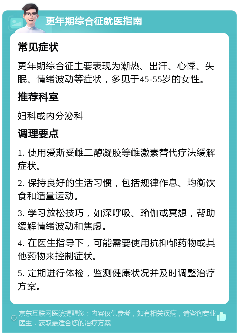 更年期综合征就医指南 常见症状 更年期综合征主要表现为潮热、出汗、心悸、失眠、情绪波动等症状，多见于45-55岁的女性。 推荐科室 妇科或内分泌科 调理要点 1. 使用爱斯妥雌二醇凝胶等雌激素替代疗法缓解症状。 2. 保持良好的生活习惯，包括规律作息、均衡饮食和适量运动。 3. 学习放松技巧，如深呼吸、瑜伽或冥想，帮助缓解情绪波动和焦虑。 4. 在医生指导下，可能需要使用抗抑郁药物或其他药物来控制症状。 5. 定期进行体检，监测健康状况并及时调整治疗方案。