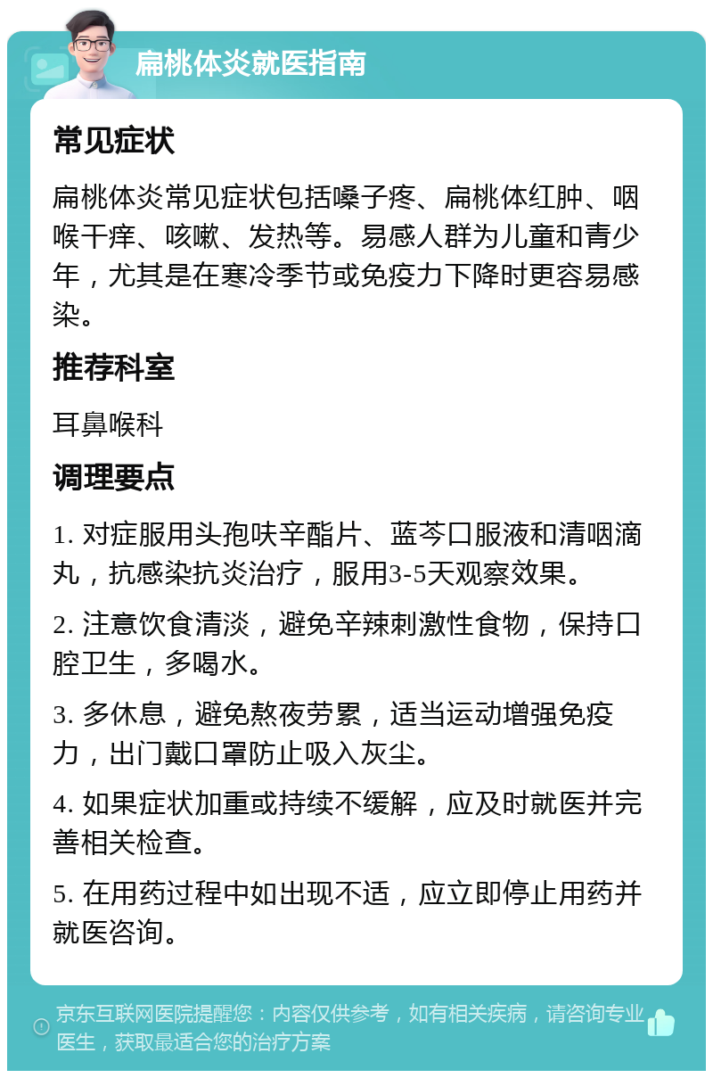 扁桃体炎就医指南 常见症状 扁桃体炎常见症状包括嗓子疼、扁桃体红肿、咽喉干痒、咳嗽、发热等。易感人群为儿童和青少年，尤其是在寒冷季节或免疫力下降时更容易感染。 推荐科室 耳鼻喉科 调理要点 1. 对症服用头孢呋辛酯片、蓝芩口服液和清咽滴丸，抗感染抗炎治疗，服用3-5天观察效果。 2. 注意饮食清淡，避免辛辣刺激性食物，保持口腔卫生，多喝水。 3. 多休息，避免熬夜劳累，适当运动增强免疫力，出门戴口罩防止吸入灰尘。 4. 如果症状加重或持续不缓解，应及时就医并完善相关检查。 5. 在用药过程中如出现不适，应立即停止用药并就医咨询。