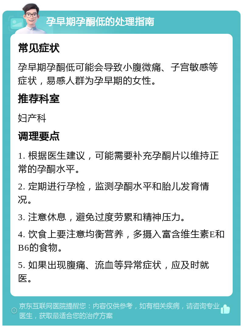 孕早期孕酮低的处理指南 常见症状 孕早期孕酮低可能会导致小腹微痛、子宫敏感等症状，易感人群为孕早期的女性。 推荐科室 妇产科 调理要点 1. 根据医生建议，可能需要补充孕酮片以维持正常的孕酮水平。 2. 定期进行孕检，监测孕酮水平和胎儿发育情况。 3. 注意休息，避免过度劳累和精神压力。 4. 饮食上要注意均衡营养，多摄入富含维生素E和B6的食物。 5. 如果出现腹痛、流血等异常症状，应及时就医。