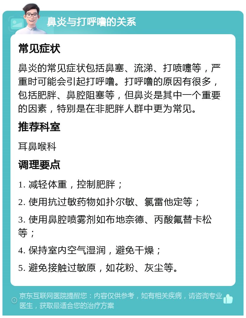 鼻炎与打呼噜的关系 常见症状 鼻炎的常见症状包括鼻塞、流涕、打喷嚏等，严重时可能会引起打呼噜。打呼噜的原因有很多，包括肥胖、鼻腔阻塞等，但鼻炎是其中一个重要的因素，特别是在非肥胖人群中更为常见。 推荐科室 耳鼻喉科 调理要点 1. 减轻体重，控制肥胖； 2. 使用抗过敏药物如扑尔敏、氯雷他定等； 3. 使用鼻腔喷雾剂如布地奈德、丙酸氟替卡松等； 4. 保持室内空气湿润，避免干燥； 5. 避免接触过敏原，如花粉、灰尘等。