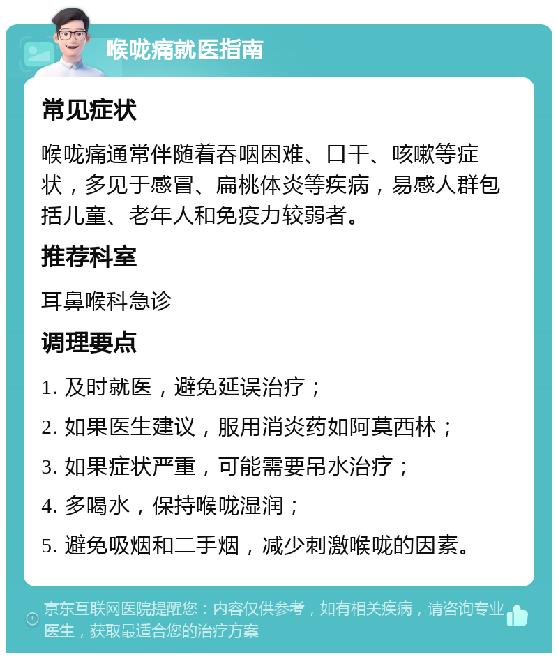 喉咙痛就医指南 常见症状 喉咙痛通常伴随着吞咽困难、口干、咳嗽等症状，多见于感冒、扁桃体炎等疾病，易感人群包括儿童、老年人和免疫力较弱者。 推荐科室 耳鼻喉科急诊 调理要点 1. 及时就医，避免延误治疗； 2. 如果医生建议，服用消炎药如阿莫西林； 3. 如果症状严重，可能需要吊水治疗； 4. 多喝水，保持喉咙湿润； 5. 避免吸烟和二手烟，减少刺激喉咙的因素。