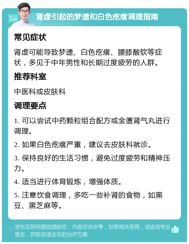 肾虚引起的梦遗和白色疙瘩调理指南 常见症状 肾虚可能导致梦遗、白色疙瘩、腰膝酸软等症状，多见于中年男性和长期过度疲劳的人群。 推荐科室 中医科或皮肤科 调理要点 1. 可以尝试中药颗粒组合配方或金匮肾气丸进行调理。 2. 如果白色疙瘩严重，建议去皮肤科就诊。 3. 保持良好的生活习惯，避免过度疲劳和精神压力。 4. 适当进行体育锻炼，增强体质。 5. 注意饮食调理，多吃一些补肾的食物，如黑豆、黑芝麻等。