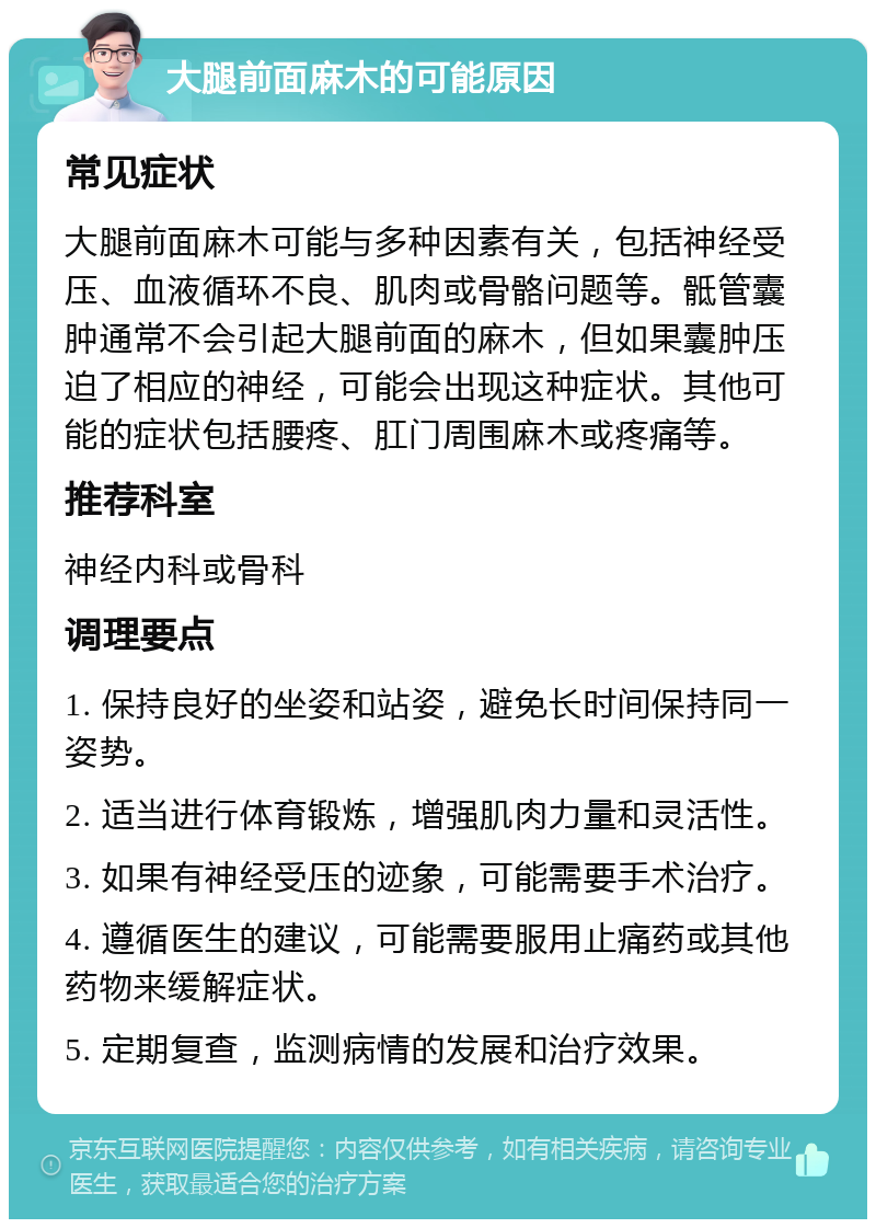 大腿前面麻木的可能原因 常见症状 大腿前面麻木可能与多种因素有关，包括神经受压、血液循环不良、肌肉或骨骼问题等。骶管囊肿通常不会引起大腿前面的麻木，但如果囊肿压迫了相应的神经，可能会出现这种症状。其他可能的症状包括腰疼、肛门周围麻木或疼痛等。 推荐科室 神经内科或骨科 调理要点 1. 保持良好的坐姿和站姿，避免长时间保持同一姿势。 2. 适当进行体育锻炼，增强肌肉力量和灵活性。 3. 如果有神经受压的迹象，可能需要手术治疗。 4. 遵循医生的建议，可能需要服用止痛药或其他药物来缓解症状。 5. 定期复查，监测病情的发展和治疗效果。