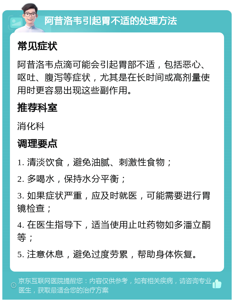 阿昔洛韦引起胃不适的处理方法 常见症状 阿昔洛韦点滴可能会引起胃部不适，包括恶心、呕吐、腹泻等症状，尤其是在长时间或高剂量使用时更容易出现这些副作用。 推荐科室 消化科 调理要点 1. 清淡饮食，避免油腻、刺激性食物； 2. 多喝水，保持水分平衡； 3. 如果症状严重，应及时就医，可能需要进行胃镜检查； 4. 在医生指导下，适当使用止吐药物如多潘立酮等； 5. 注意休息，避免过度劳累，帮助身体恢复。