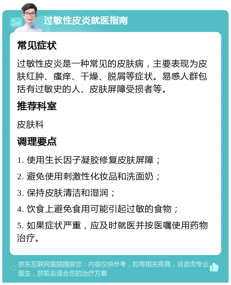 过敏性皮炎就医指南 常见症状 过敏性皮炎是一种常见的皮肤病，主要表现为皮肤红肿、瘙痒、干燥、脱屑等症状。易感人群包括有过敏史的人、皮肤屏障受损者等。 推荐科室 皮肤科 调理要点 1. 使用生长因子凝胶修复皮肤屏障； 2. 避免使用刺激性化妆品和洗面奶； 3. 保持皮肤清洁和湿润； 4. 饮食上避免食用可能引起过敏的食物； 5. 如果症状严重，应及时就医并按医嘱使用药物治疗。