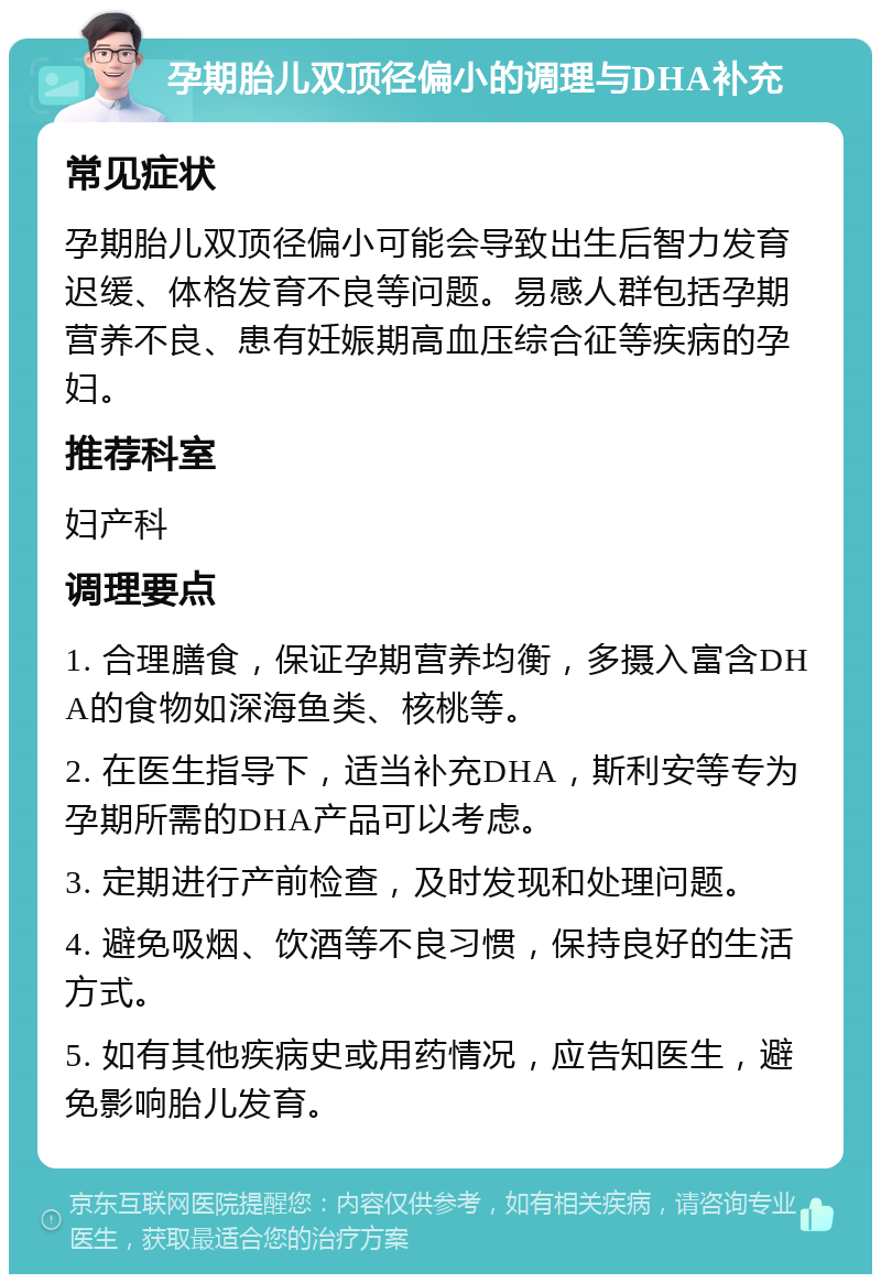 孕期胎儿双顶径偏小的调理与DHA补充 常见症状 孕期胎儿双顶径偏小可能会导致出生后智力发育迟缓、体格发育不良等问题。易感人群包括孕期营养不良、患有妊娠期高血压综合征等疾病的孕妇。 推荐科室 妇产科 调理要点 1. 合理膳食，保证孕期营养均衡，多摄入富含DHA的食物如深海鱼类、核桃等。 2. 在医生指导下，适当补充DHA，斯利安等专为孕期所需的DHA产品可以考虑。 3. 定期进行产前检查，及时发现和处理问题。 4. 避免吸烟、饮酒等不良习惯，保持良好的生活方式。 5. 如有其他疾病史或用药情况，应告知医生，避免影响胎儿发育。