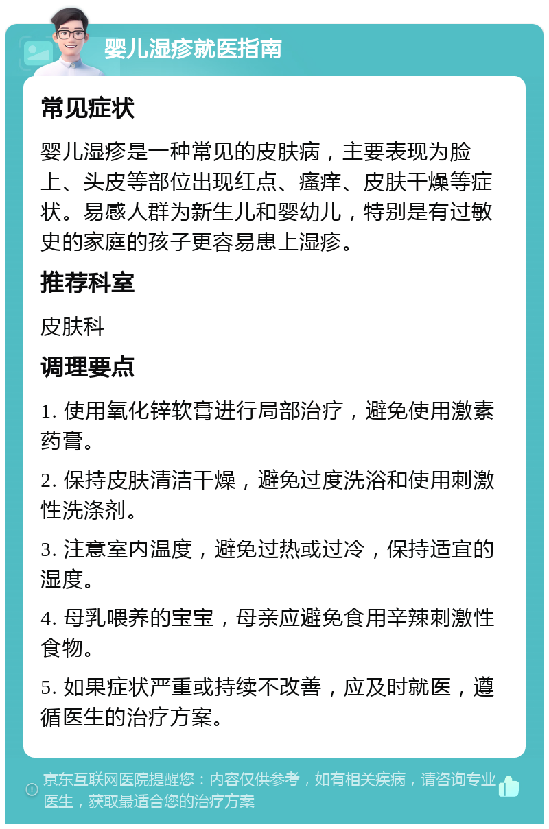 婴儿湿疹就医指南 常见症状 婴儿湿疹是一种常见的皮肤病，主要表现为脸上、头皮等部位出现红点、瘙痒、皮肤干燥等症状。易感人群为新生儿和婴幼儿，特别是有过敏史的家庭的孩子更容易患上湿疹。 推荐科室 皮肤科 调理要点 1. 使用氧化锌软膏进行局部治疗，避免使用激素药膏。 2. 保持皮肤清洁干燥，避免过度洗浴和使用刺激性洗涤剂。 3. 注意室内温度，避免过热或过冷，保持适宜的湿度。 4. 母乳喂养的宝宝，母亲应避免食用辛辣刺激性食物。 5. 如果症状严重或持续不改善，应及时就医，遵循医生的治疗方案。