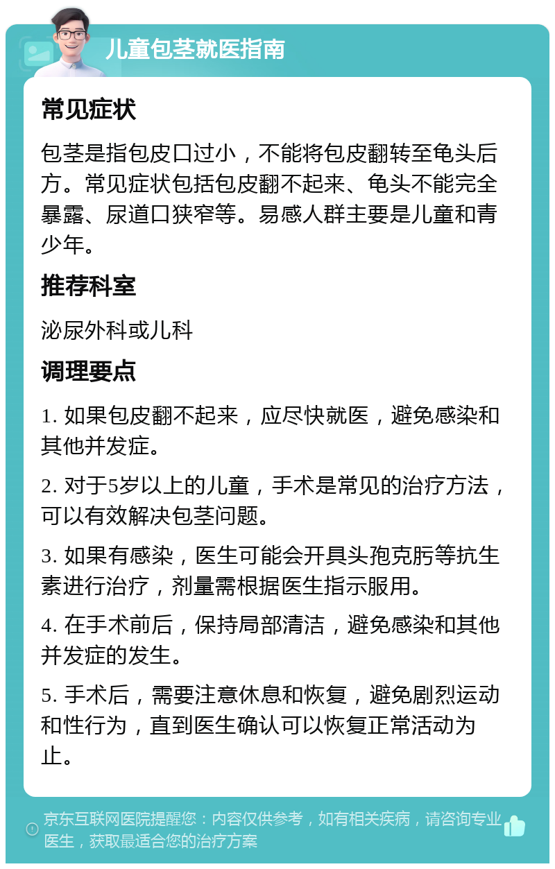 儿童包茎就医指南 常见症状 包茎是指包皮口过小，不能将包皮翻转至龟头后方。常见症状包括包皮翻不起来、龟头不能完全暴露、尿道口狭窄等。易感人群主要是儿童和青少年。 推荐科室 泌尿外科或儿科 调理要点 1. 如果包皮翻不起来，应尽快就医，避免感染和其他并发症。 2. 对于5岁以上的儿童，手术是常见的治疗方法，可以有效解决包茎问题。 3. 如果有感染，医生可能会开具头孢克肟等抗生素进行治疗，剂量需根据医生指示服用。 4. 在手术前后，保持局部清洁，避免感染和其他并发症的发生。 5. 手术后，需要注意休息和恢复，避免剧烈运动和性行为，直到医生确认可以恢复正常活动为止。