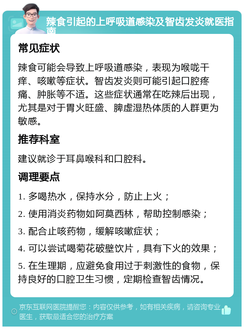 辣食引起的上呼吸道感染及智齿发炎就医指南 常见症状 辣食可能会导致上呼吸道感染，表现为喉咙干痒、咳嗽等症状。智齿发炎则可能引起口腔疼痛、肿胀等不适。这些症状通常在吃辣后出现，尤其是对于胃火旺盛、脾虚湿热体质的人群更为敏感。 推荐科室 建议就诊于耳鼻喉科和口腔科。 调理要点 1. 多喝热水，保持水分，防止上火； 2. 使用消炎药物如阿莫西林，帮助控制感染； 3. 配合止咳药物，缓解咳嗽症状； 4. 可以尝试喝菊花破壁饮片，具有下火的效果； 5. 在生理期，应避免食用过于刺激性的食物，保持良好的口腔卫生习惯，定期检查智齿情况。