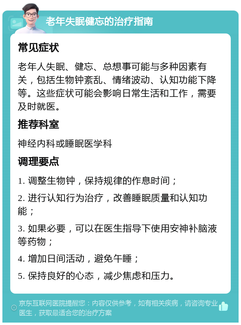 老年失眠健忘的治疗指南 常见症状 老年人失眠、健忘、总想事可能与多种因素有关，包括生物钟紊乱、情绪波动、认知功能下降等。这些症状可能会影响日常生活和工作，需要及时就医。 推荐科室 神经内科或睡眠医学科 调理要点 1. 调整生物钟，保持规律的作息时间； 2. 进行认知行为治疗，改善睡眠质量和认知功能； 3. 如果必要，可以在医生指导下使用安神补脑液等药物； 4. 增加日间活动，避免午睡； 5. 保持良好的心态，减少焦虑和压力。