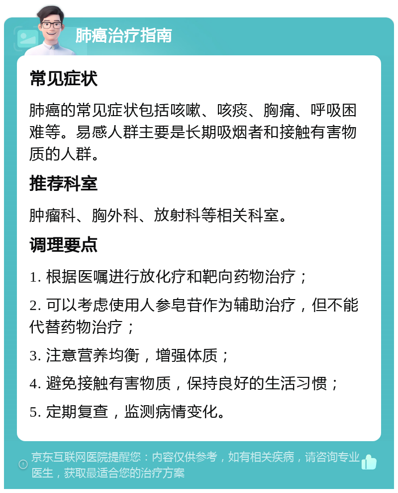 肺癌治疗指南 常见症状 肺癌的常见症状包括咳嗽、咳痰、胸痛、呼吸困难等。易感人群主要是长期吸烟者和接触有害物质的人群。 推荐科室 肿瘤科、胸外科、放射科等相关科室。 调理要点 1. 根据医嘱进行放化疗和靶向药物治疗； 2. 可以考虑使用人参皂苷作为辅助治疗，但不能代替药物治疗； 3. 注意营养均衡，增强体质； 4. 避免接触有害物质，保持良好的生活习惯； 5. 定期复查，监测病情变化。