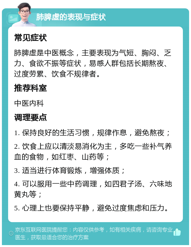 肺脾虚的表现与症状 常见症状 肺脾虚是中医概念，主要表现为气短、胸闷、乏力、食欲不振等症状，易感人群包括长期熬夜、过度劳累、饮食不规律者。 推荐科室 中医内科 调理要点 1. 保持良好的生活习惯，规律作息，避免熬夜； 2. 饮食上应以清淡易消化为主，多吃一些补气养血的食物，如红枣、山药等； 3. 适当进行体育锻炼，增强体质； 4. 可以服用一些中药调理，如四君子汤、六味地黄丸等； 5. 心理上也要保持平静，避免过度焦虑和压力。