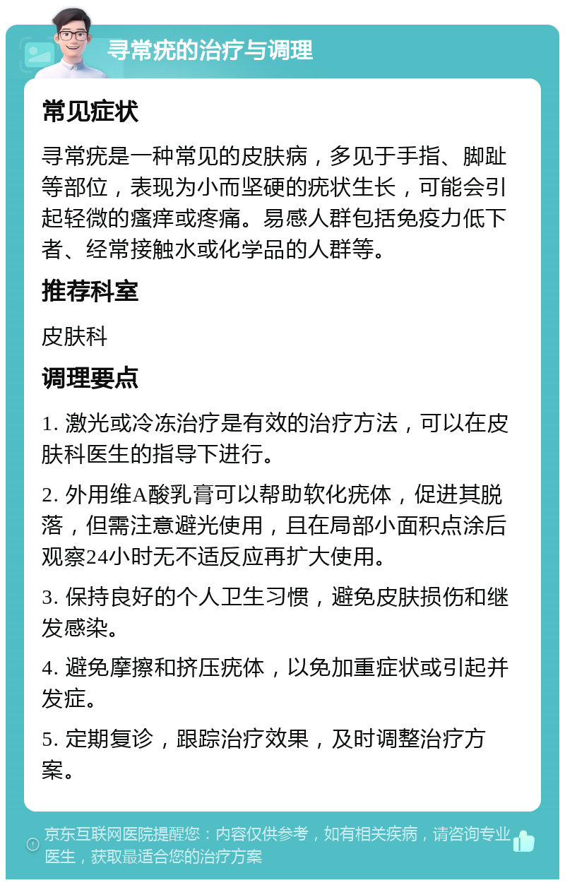 寻常疣的治疗与调理 常见症状 寻常疣是一种常见的皮肤病，多见于手指、脚趾等部位，表现为小而坚硬的疣状生长，可能会引起轻微的瘙痒或疼痛。易感人群包括免疫力低下者、经常接触水或化学品的人群等。 推荐科室 皮肤科 调理要点 1. 激光或冷冻治疗是有效的治疗方法，可以在皮肤科医生的指导下进行。 2. 外用维A酸乳膏可以帮助软化疣体，促进其脱落，但需注意避光使用，且在局部小面积点涂后观察24小时无不适反应再扩大使用。 3. 保持良好的个人卫生习惯，避免皮肤损伤和继发感染。 4. 避免摩擦和挤压疣体，以免加重症状或引起并发症。 5. 定期复诊，跟踪治疗效果，及时调整治疗方案。