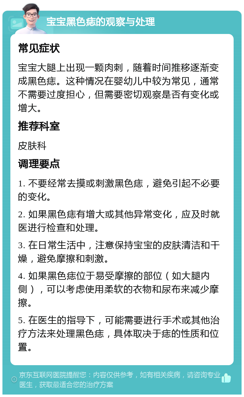 宝宝黑色痣的观察与处理 常见症状 宝宝大腿上出现一颗肉刺，随着时间推移逐渐变成黑色痣。这种情况在婴幼儿中较为常见，通常不需要过度担心，但需要密切观察是否有变化或增大。 推荐科室 皮肤科 调理要点 1. 不要经常去摸或刺激黑色痣，避免引起不必要的变化。 2. 如果黑色痣有增大或其他异常变化，应及时就医进行检查和处理。 3. 在日常生活中，注意保持宝宝的皮肤清洁和干燥，避免摩擦和刺激。 4. 如果黑色痣位于易受摩擦的部位（如大腿内侧），可以考虑使用柔软的衣物和尿布来减少摩擦。 5. 在医生的指导下，可能需要进行手术或其他治疗方法来处理黑色痣，具体取决于痣的性质和位置。