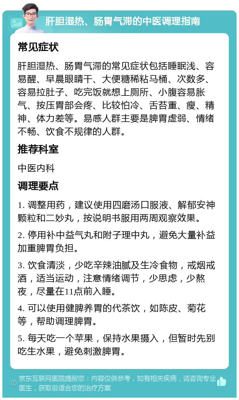 肝胆湿热、肠胃气滞的中医调理指南 常见症状 肝胆湿热、肠胃气滞的常见症状包括睡眠浅、容易醒、早晨眼睛干、大便糖稀粘马桶、次数多、容易拉肚子、吃完饭就想上厕所、小腹容易胀气、按压胃部会疼、比较怕冷、舌苔重、瘦、精神、体力差等。易感人群主要是脾胃虚弱、情绪不畅、饮食不规律的人群。 推荐科室 中医内科 调理要点 1. 调整用药，建议使用四磨汤口服液、解郁安神颗粒和二妙丸，按说明书服用两周观察效果。 2. 停用补中益气丸和附子理中丸，避免大量补益加重脾胃负担。 3. 饮食清淡，少吃辛辣油腻及生冷食物，戒烟戒酒，适当运动，注意情绪调节，少思虑，少熬夜，尽量在11点前入睡。 4. 可以使用健脾养胃的代茶饮，如陈皮、菊花等，帮助调理脾胃。 5. 每天吃一个苹果，保持水果摄入，但暂时先别吃生水果，避免刺激脾胃。