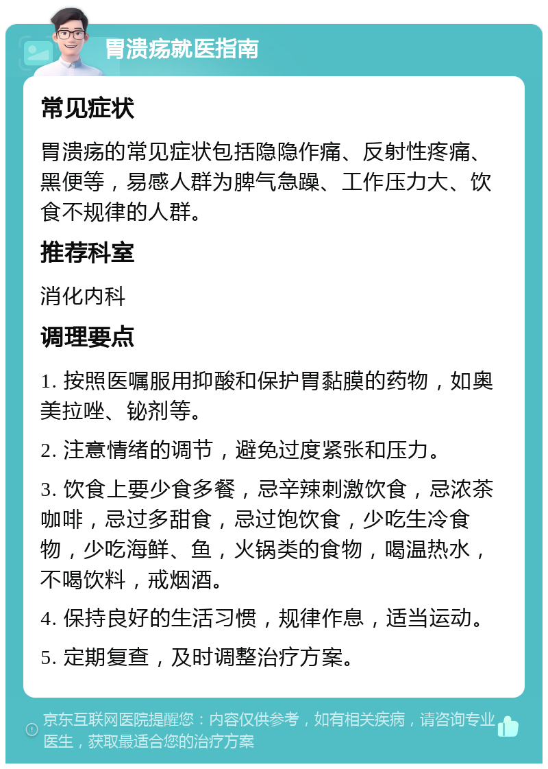 胃溃疡就医指南 常见症状 胃溃疡的常见症状包括隐隐作痛、反射性疼痛、黑便等，易感人群为脾气急躁、工作压力大、饮食不规律的人群。 推荐科室 消化内科 调理要点 1. 按照医嘱服用抑酸和保护胃黏膜的药物，如奥美拉唑、铋剂等。 2. 注意情绪的调节，避免过度紧张和压力。 3. 饮食上要少食多餐，忌辛辣刺激饮食，忌浓茶咖啡，忌过多甜食，忌过饱饮食，少吃生冷食物，少吃海鲜、鱼，火锅类的食物，喝温热水，不喝饮料，戒烟酒。 4. 保持良好的生活习惯，规律作息，适当运动。 5. 定期复查，及时调整治疗方案。