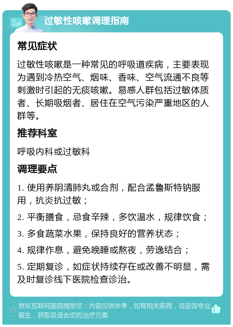 过敏性咳嗽调理指南 常见症状 过敏性咳嗽是一种常见的呼吸道疾病，主要表现为遇到冷热空气、烟味、香味、空气流通不良等刺激时引起的无痰咳嗽。易感人群包括过敏体质者、长期吸烟者、居住在空气污染严重地区的人群等。 推荐科室 呼吸内科或过敏科 调理要点 1. 使用养阴清肺丸或合剂，配合孟鲁斯特钠服用，抗炎抗过敏； 2. 平衡膳食，忌食辛辣，多饮温水，规律饮食； 3. 多食蔬菜水果，保持良好的营养状态； 4. 规律作息，避免晚睡或熬夜，劳逸结合； 5. 定期复诊，如症状持续存在或改善不明显，需及时复诊线下医院检查诊治。