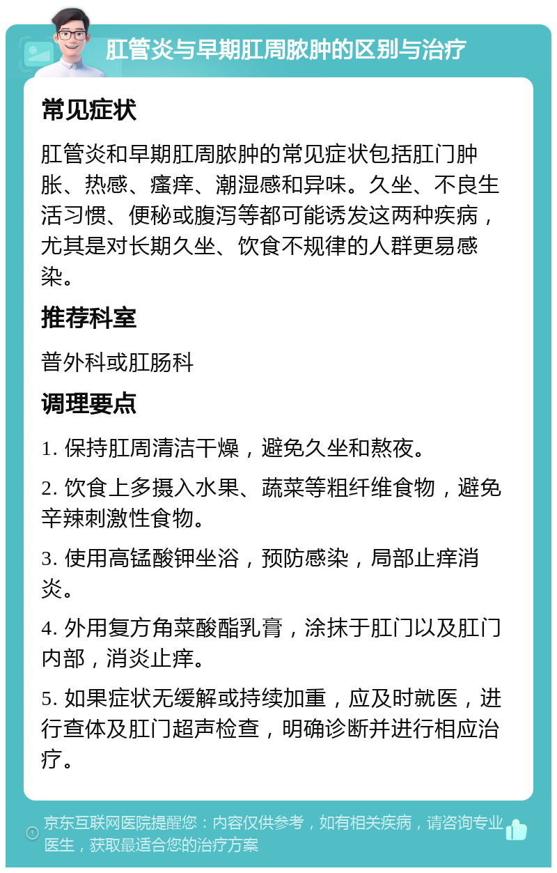 肛管炎与早期肛周脓肿的区别与治疗 常见症状 肛管炎和早期肛周脓肿的常见症状包括肛门肿胀、热感、瘙痒、潮湿感和异味。久坐、不良生活习惯、便秘或腹泻等都可能诱发这两种疾病，尤其是对长期久坐、饮食不规律的人群更易感染。 推荐科室 普外科或肛肠科 调理要点 1. 保持肛周清洁干燥，避免久坐和熬夜。 2. 饮食上多摄入水果、蔬菜等粗纤维食物，避免辛辣刺激性食物。 3. 使用高锰酸钾坐浴，预防感染，局部止痒消炎。 4. 外用复方角菜酸酯乳膏，涂抹于肛门以及肛门内部，消炎止痒。 5. 如果症状无缓解或持续加重，应及时就医，进行查体及肛门超声检查，明确诊断并进行相应治疗。