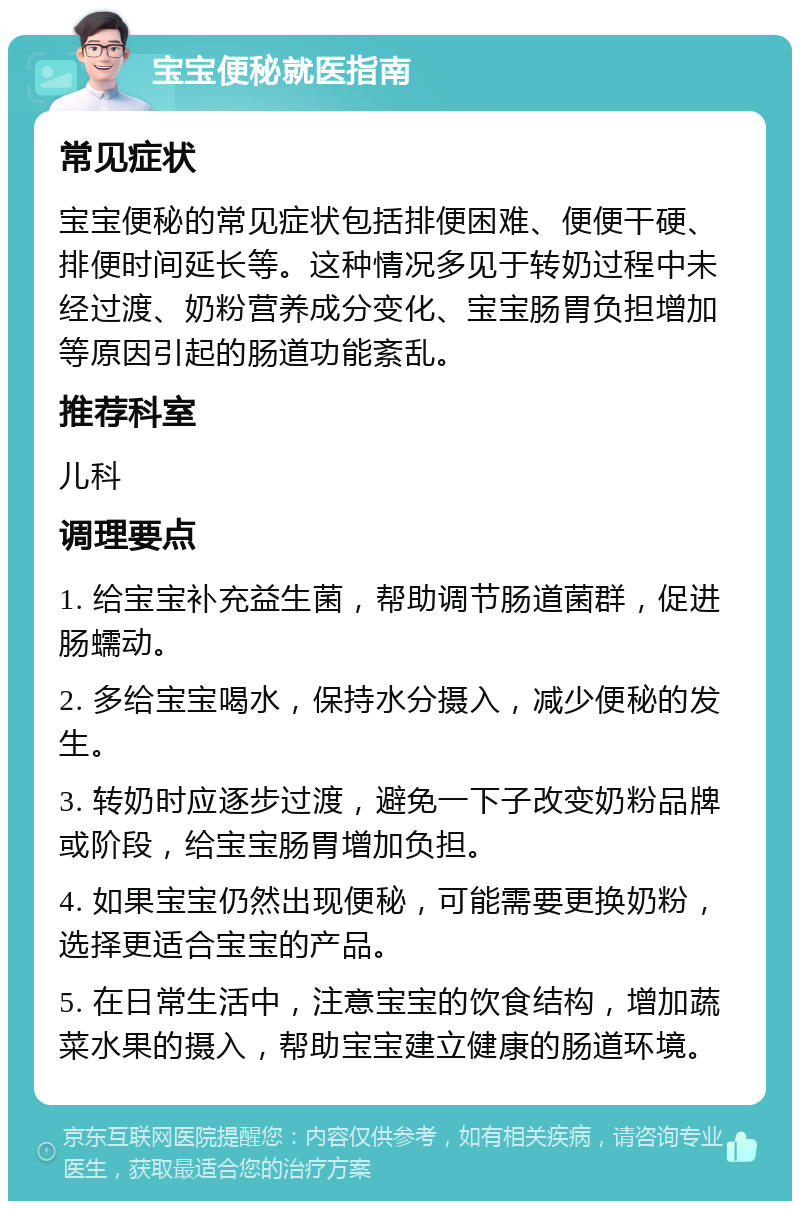 宝宝便秘就医指南 常见症状 宝宝便秘的常见症状包括排便困难、便便干硬、排便时间延长等。这种情况多见于转奶过程中未经过渡、奶粉营养成分变化、宝宝肠胃负担增加等原因引起的肠道功能紊乱。 推荐科室 儿科 调理要点 1. 给宝宝补充益生菌，帮助调节肠道菌群，促进肠蠕动。 2. 多给宝宝喝水，保持水分摄入，减少便秘的发生。 3. 转奶时应逐步过渡，避免一下子改变奶粉品牌或阶段，给宝宝肠胃增加负担。 4. 如果宝宝仍然出现便秘，可能需要更换奶粉，选择更适合宝宝的产品。 5. 在日常生活中，注意宝宝的饮食结构，增加蔬菜水果的摄入，帮助宝宝建立健康的肠道环境。