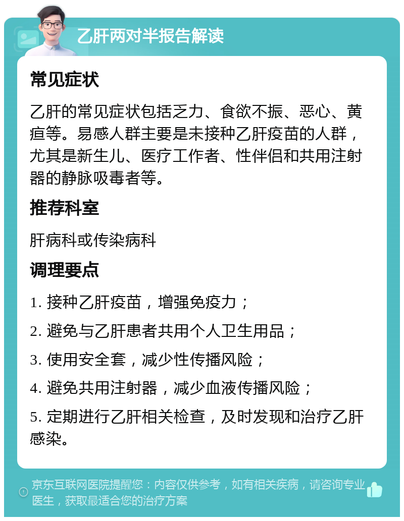 乙肝两对半报告解读 常见症状 乙肝的常见症状包括乏力、食欲不振、恶心、黄疸等。易感人群主要是未接种乙肝疫苗的人群，尤其是新生儿、医疗工作者、性伴侣和共用注射器的静脉吸毒者等。 推荐科室 肝病科或传染病科 调理要点 1. 接种乙肝疫苗，增强免疫力； 2. 避免与乙肝患者共用个人卫生用品； 3. 使用安全套，减少性传播风险； 4. 避免共用注射器，减少血液传播风险； 5. 定期进行乙肝相关检查，及时发现和治疗乙肝感染。