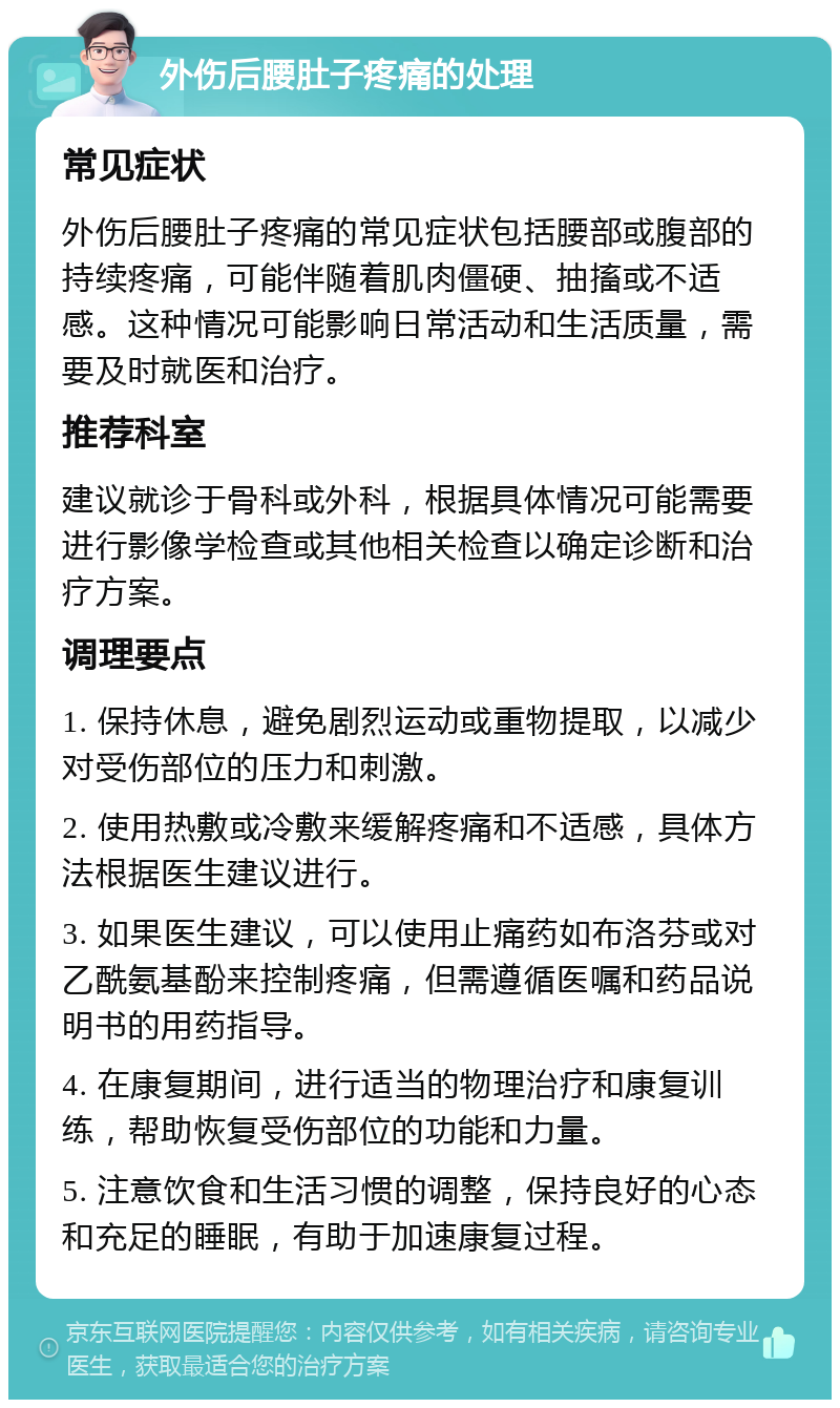 外伤后腰肚子疼痛的处理 常见症状 外伤后腰肚子疼痛的常见症状包括腰部或腹部的持续疼痛，可能伴随着肌肉僵硬、抽搐或不适感。这种情况可能影响日常活动和生活质量，需要及时就医和治疗。 推荐科室 建议就诊于骨科或外科，根据具体情况可能需要进行影像学检查或其他相关检查以确定诊断和治疗方案。 调理要点 1. 保持休息，避免剧烈运动或重物提取，以减少对受伤部位的压力和刺激。 2. 使用热敷或冷敷来缓解疼痛和不适感，具体方法根据医生建议进行。 3. 如果医生建议，可以使用止痛药如布洛芬或对乙酰氨基酚来控制疼痛，但需遵循医嘱和药品说明书的用药指导。 4. 在康复期间，进行适当的物理治疗和康复训练，帮助恢复受伤部位的功能和力量。 5. 注意饮食和生活习惯的调整，保持良好的心态和充足的睡眠，有助于加速康复过程。