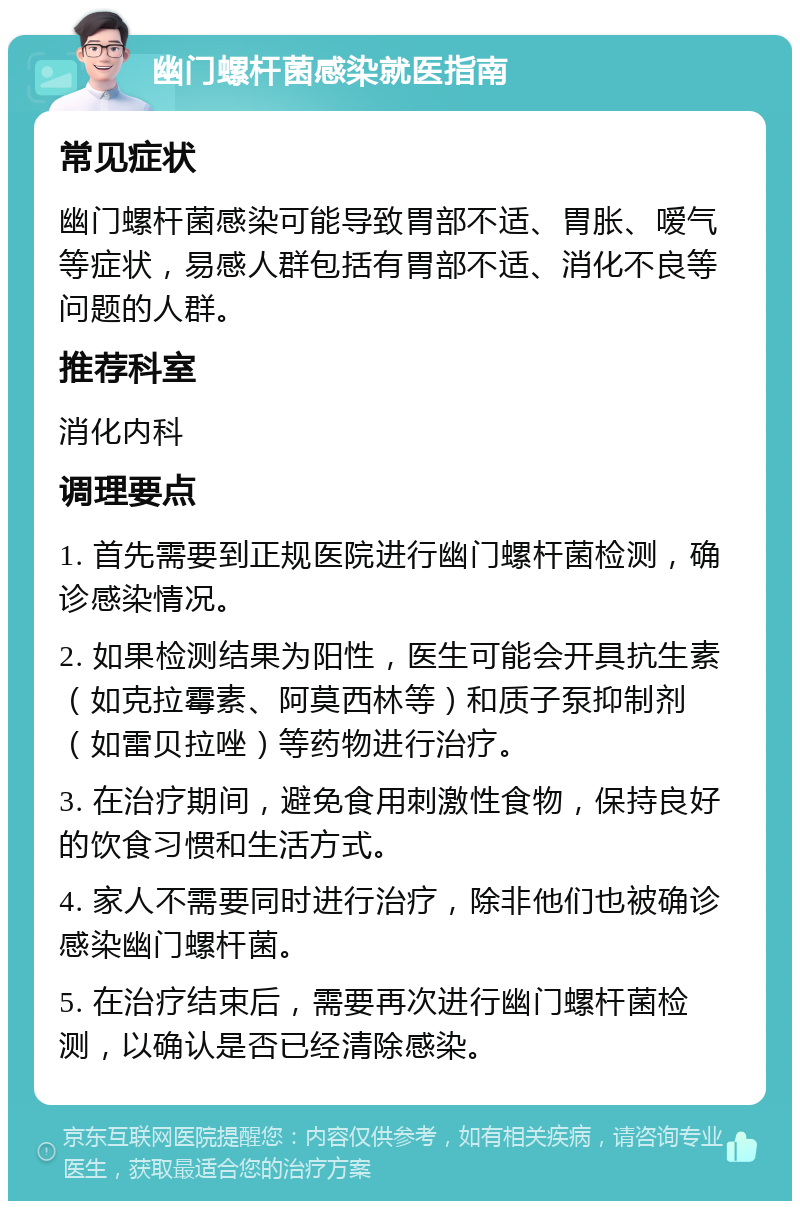 幽门螺杆菌感染就医指南 常见症状 幽门螺杆菌感染可能导致胃部不适、胃胀、嗳气等症状，易感人群包括有胃部不适、消化不良等问题的人群。 推荐科室 消化内科 调理要点 1. 首先需要到正规医院进行幽门螺杆菌检测，确诊感染情况。 2. 如果检测结果为阳性，医生可能会开具抗生素（如克拉霉素、阿莫西林等）和质子泵抑制剂（如雷贝拉唑）等药物进行治疗。 3. 在治疗期间，避免食用刺激性食物，保持良好的饮食习惯和生活方式。 4. 家人不需要同时进行治疗，除非他们也被确诊感染幽门螺杆菌。 5. 在治疗结束后，需要再次进行幽门螺杆菌检测，以确认是否已经清除感染。