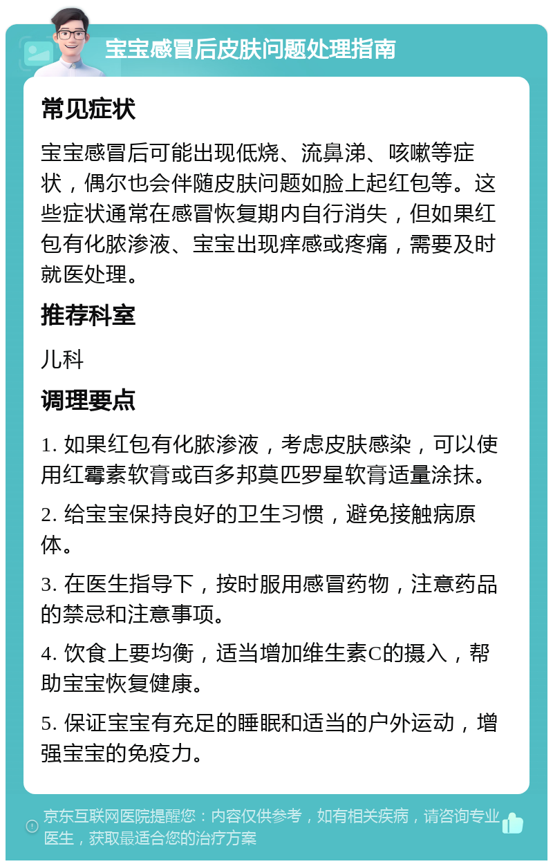 宝宝感冒后皮肤问题处理指南 常见症状 宝宝感冒后可能出现低烧、流鼻涕、咳嗽等症状，偶尔也会伴随皮肤问题如脸上起红包等。这些症状通常在感冒恢复期内自行消失，但如果红包有化脓渗液、宝宝出现痒感或疼痛，需要及时就医处理。 推荐科室 儿科 调理要点 1. 如果红包有化脓渗液，考虑皮肤感染，可以使用红霉素软膏或百多邦莫匹罗星软膏适量涂抹。 2. 给宝宝保持良好的卫生习惯，避免接触病原体。 3. 在医生指导下，按时服用感冒药物，注意药品的禁忌和注意事项。 4. 饮食上要均衡，适当增加维生素C的摄入，帮助宝宝恢复健康。 5. 保证宝宝有充足的睡眠和适当的户外运动，增强宝宝的免疫力。