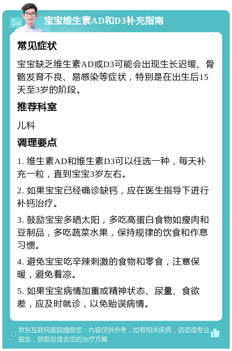 宝宝维生素AD和D3补充指南 常见症状 宝宝缺乏维生素AD或D3可能会出现生长迟缓、骨骼发育不良、易感染等症状，特别是在出生后15天至3岁的阶段。 推荐科室 儿科 调理要点 1. 维生素AD和维生素D3可以任选一种，每天补充一粒，直到宝宝3岁左右。 2. 如果宝宝已经确诊缺钙，应在医生指导下进行补钙治疗。 3. 鼓励宝宝多晒太阳，多吃高蛋白食物如瘦肉和豆制品，多吃蔬菜水果，保持规律的饮食和作息习惯。 4. 避免宝宝吃辛辣刺激的食物和零食，注意保暖，避免着凉。 5. 如果宝宝病情加重或精神状态、尿量、食欲差，应及时就诊，以免贻误病情。