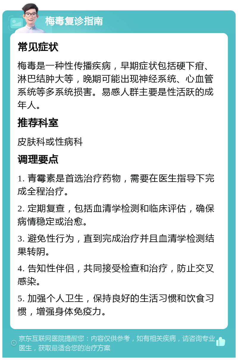 梅毒复诊指南 常见症状 梅毒是一种性传播疾病，早期症状包括硬下疳、淋巴结肿大等，晚期可能出现神经系统、心血管系统等多系统损害。易感人群主要是性活跃的成年人。 推荐科室 皮肤科或性病科 调理要点 1. 青霉素是首选治疗药物，需要在医生指导下完成全程治疗。 2. 定期复查，包括血清学检测和临床评估，确保病情稳定或治愈。 3. 避免性行为，直到完成治疗并且血清学检测结果转阴。 4. 告知性伴侣，共同接受检查和治疗，防止交叉感染。 5. 加强个人卫生，保持良好的生活习惯和饮食习惯，增强身体免疫力。