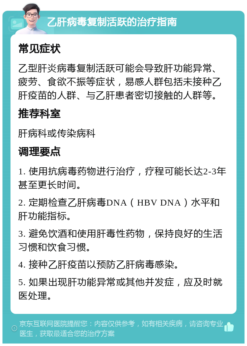 乙肝病毒复制活跃的治疗指南 常见症状 乙型肝炎病毒复制活跃可能会导致肝功能异常、疲劳、食欲不振等症状，易感人群包括未接种乙肝疫苗的人群、与乙肝患者密切接触的人群等。 推荐科室 肝病科或传染病科 调理要点 1. 使用抗病毒药物进行治疗，疗程可能长达2-3年甚至更长时间。 2. 定期检查乙肝病毒DNA（HBV DNA）水平和肝功能指标。 3. 避免饮酒和使用肝毒性药物，保持良好的生活习惯和饮食习惯。 4. 接种乙肝疫苗以预防乙肝病毒感染。 5. 如果出现肝功能异常或其他并发症，应及时就医处理。