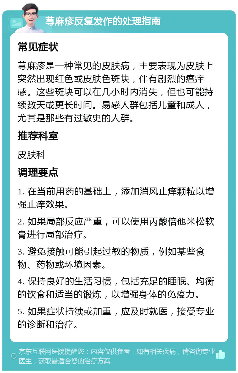 荨麻疹反复发作的处理指南 常见症状 荨麻疹是一种常见的皮肤病，主要表现为皮肤上突然出现红色或皮肤色斑块，伴有剧烈的瘙痒感。这些斑块可以在几小时内消失，但也可能持续数天或更长时间。易感人群包括儿童和成人，尤其是那些有过敏史的人群。 推荐科室 皮肤科 调理要点 1. 在当前用药的基础上，添加消风止痒颗粒以增强止痒效果。 2. 如果局部反应严重，可以使用丙酸倍他米松软膏进行局部治疗。 3. 避免接触可能引起过敏的物质，例如某些食物、药物或环境因素。 4. 保持良好的生活习惯，包括充足的睡眠、均衡的饮食和适当的锻炼，以增强身体的免疫力。 5. 如果症状持续或加重，应及时就医，接受专业的诊断和治疗。