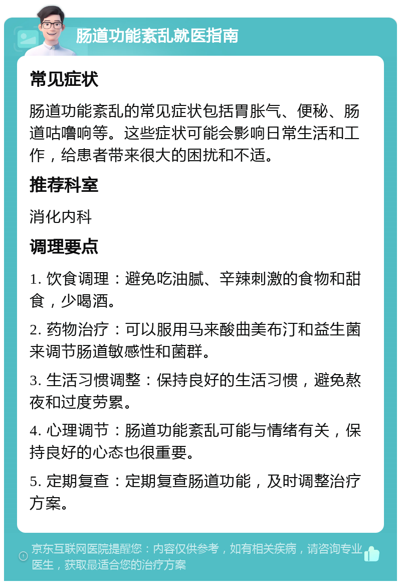 肠道功能紊乱就医指南 常见症状 肠道功能紊乱的常见症状包括胃胀气、便秘、肠道咕噜响等。这些症状可能会影响日常生活和工作，给患者带来很大的困扰和不适。 推荐科室 消化内科 调理要点 1. 饮食调理：避免吃油腻、辛辣刺激的食物和甜食，少喝酒。 2. 药物治疗：可以服用马来酸曲美布汀和益生菌来调节肠道敏感性和菌群。 3. 生活习惯调整：保持良好的生活习惯，避免熬夜和过度劳累。 4. 心理调节：肠道功能紊乱可能与情绪有关，保持良好的心态也很重要。 5. 定期复查：定期复查肠道功能，及时调整治疗方案。