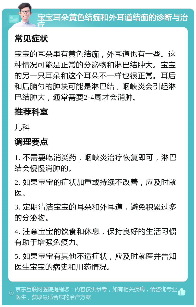 宝宝耳朵黄色结痂和外耳道结痂的诊断与治疗 常见症状 宝宝的耳朵里有黄色结痂，外耳道也有一些。这种情况可能是正常的分泌物和淋巴结肿大。宝宝的另一只耳朵和这个耳朵不一样也很正常。耳后和后脑勺的肿块可能是淋巴结，咽峡炎会引起淋巴结肿大，通常需要2-4周才会消肿。 推荐科室 儿科 调理要点 1. 不需要吃消炎药，咽峡炎治疗恢复即可，淋巴结会慢慢消肿的。 2. 如果宝宝的症状加重或持续不改善，应及时就医。 3. 定期清洁宝宝的耳朵和外耳道，避免积累过多的分泌物。 4. 注意宝宝的饮食和休息，保持良好的生活习惯有助于增强免疫力。 5. 如果宝宝有其他不适症状，应及时就医并告知医生宝宝的病史和用药情况。