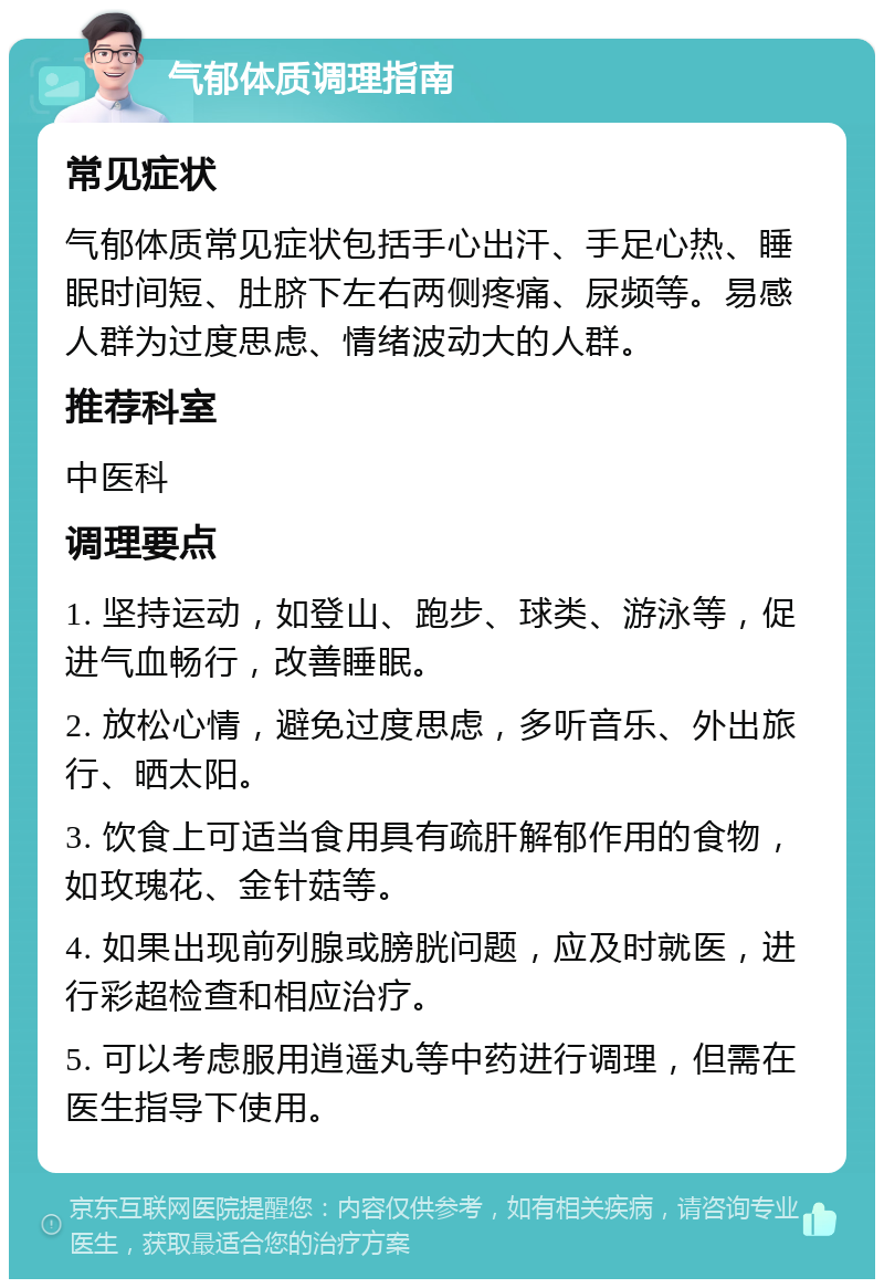 气郁体质调理指南 常见症状 气郁体质常见症状包括手心出汗、手足心热、睡眠时间短、肚脐下左右两侧疼痛、尿频等。易感人群为过度思虑、情绪波动大的人群。 推荐科室 中医科 调理要点 1. 坚持运动，如登山、跑步、球类、游泳等，促进气血畅行，改善睡眠。 2. 放松心情，避免过度思虑，多听音乐、外出旅行、晒太阳。 3. 饮食上可适当食用具有疏肝解郁作用的食物，如玫瑰花、金针菇等。 4. 如果出现前列腺或膀胱问题，应及时就医，进行彩超检查和相应治疗。 5. 可以考虑服用逍遥丸等中药进行调理，但需在医生指导下使用。