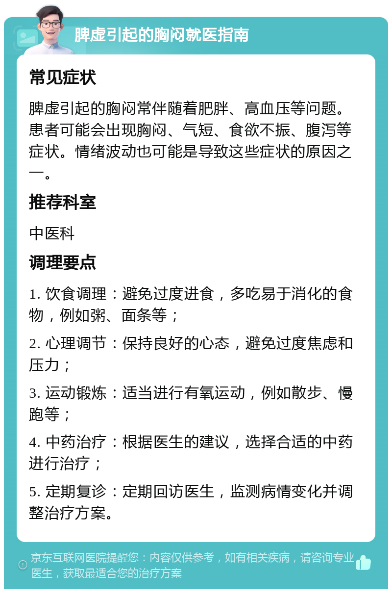 脾虚引起的胸闷就医指南 常见症状 脾虚引起的胸闷常伴随着肥胖、高血压等问题。患者可能会出现胸闷、气短、食欲不振、腹泻等症状。情绪波动也可能是导致这些症状的原因之一。 推荐科室 中医科 调理要点 1. 饮食调理：避免过度进食，多吃易于消化的食物，例如粥、面条等； 2. 心理调节：保持良好的心态，避免过度焦虑和压力； 3. 运动锻炼：适当进行有氧运动，例如散步、慢跑等； 4. 中药治疗：根据医生的建议，选择合适的中药进行治疗； 5. 定期复诊：定期回访医生，监测病情变化并调整治疗方案。