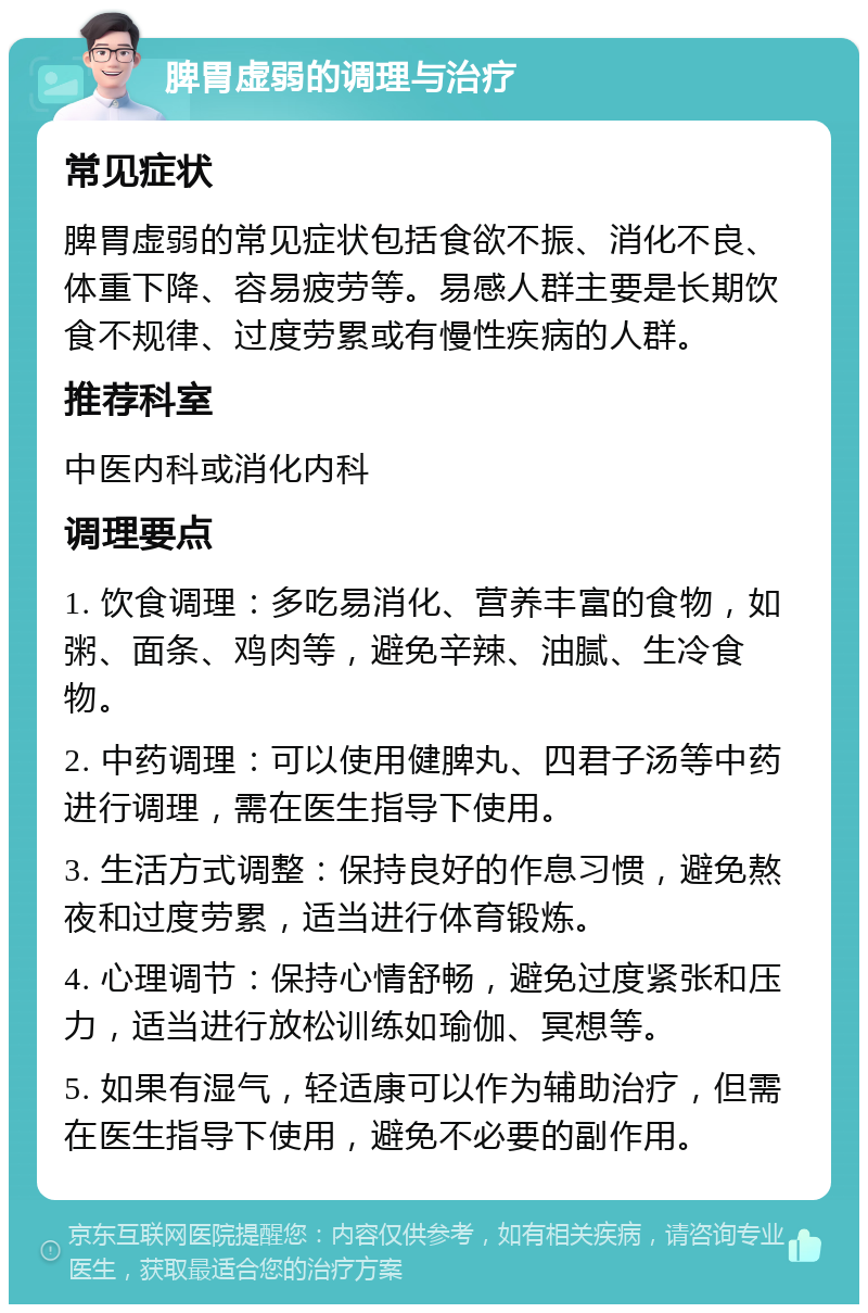 脾胃虚弱的调理与治疗 常见症状 脾胃虚弱的常见症状包括食欲不振、消化不良、体重下降、容易疲劳等。易感人群主要是长期饮食不规律、过度劳累或有慢性疾病的人群。 推荐科室 中医内科或消化内科 调理要点 1. 饮食调理：多吃易消化、营养丰富的食物，如粥、面条、鸡肉等，避免辛辣、油腻、生冷食物。 2. 中药调理：可以使用健脾丸、四君子汤等中药进行调理，需在医生指导下使用。 3. 生活方式调整：保持良好的作息习惯，避免熬夜和过度劳累，适当进行体育锻炼。 4. 心理调节：保持心情舒畅，避免过度紧张和压力，适当进行放松训练如瑜伽、冥想等。 5. 如果有湿气，轻适康可以作为辅助治疗，但需在医生指导下使用，避免不必要的副作用。