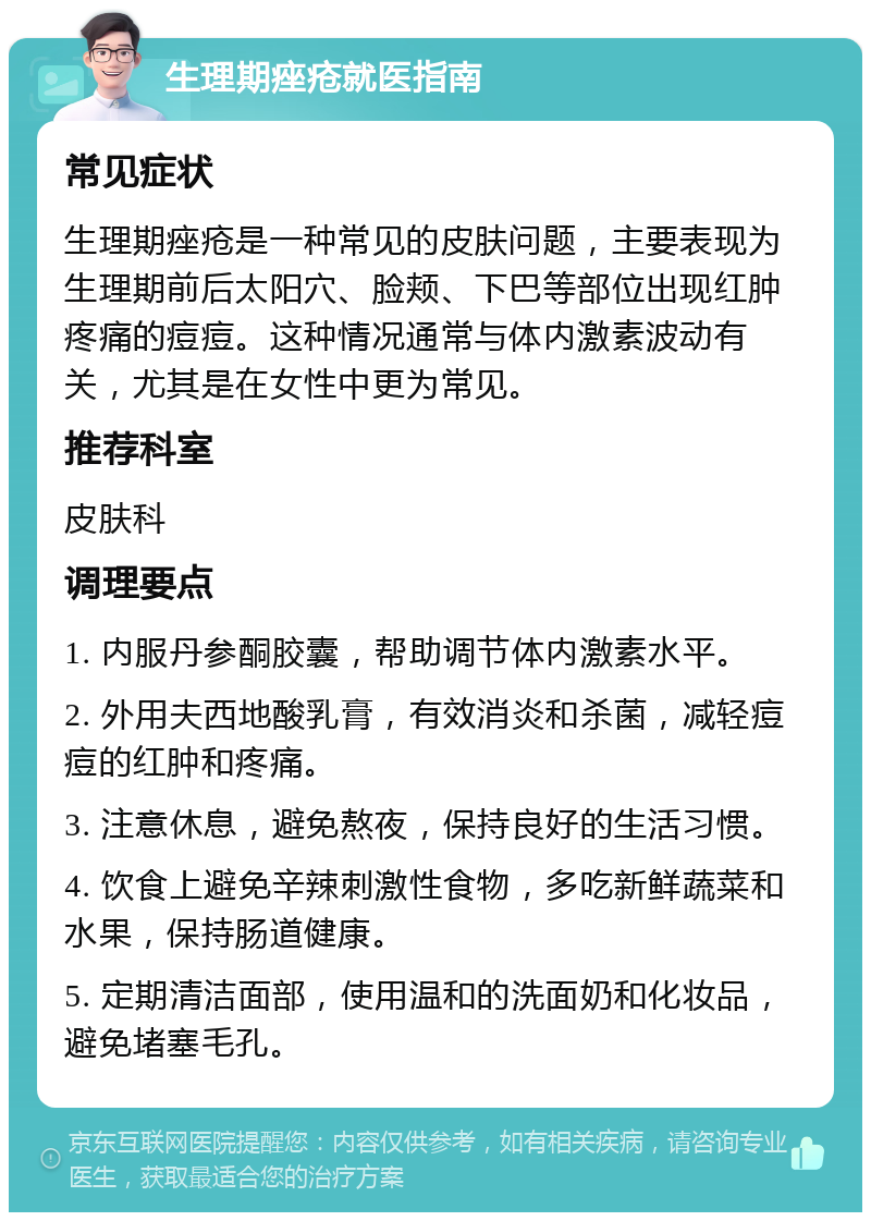 生理期痤疮就医指南 常见症状 生理期痤疮是一种常见的皮肤问题，主要表现为生理期前后太阳穴、脸颊、下巴等部位出现红肿疼痛的痘痘。这种情况通常与体内激素波动有关，尤其是在女性中更为常见。 推荐科室 皮肤科 调理要点 1. 内服丹参酮胶囊，帮助调节体内激素水平。 2. 外用夫西地酸乳膏，有效消炎和杀菌，减轻痘痘的红肿和疼痛。 3. 注意休息，避免熬夜，保持良好的生活习惯。 4. 饮食上避免辛辣刺激性食物，多吃新鲜蔬菜和水果，保持肠道健康。 5. 定期清洁面部，使用温和的洗面奶和化妆品，避免堵塞毛孔。