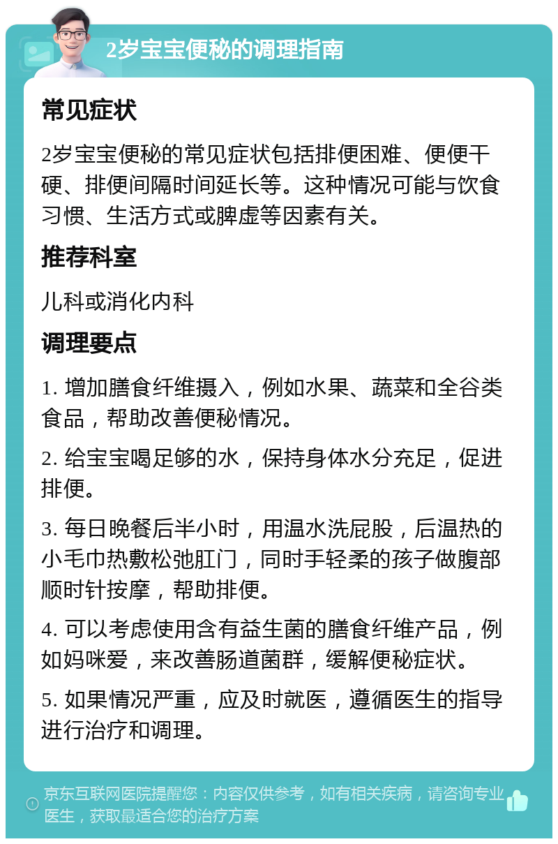 2岁宝宝便秘的调理指南 常见症状 2岁宝宝便秘的常见症状包括排便困难、便便干硬、排便间隔时间延长等。这种情况可能与饮食习惯、生活方式或脾虚等因素有关。 推荐科室 儿科或消化内科 调理要点 1. 增加膳食纤维摄入，例如水果、蔬菜和全谷类食品，帮助改善便秘情况。 2. 给宝宝喝足够的水，保持身体水分充足，促进排便。 3. 每日晚餐后半小时，用温水洗屁股，后温热的小毛巾热敷松弛肛门，同时手轻柔的孩子做腹部顺时针按摩，帮助排便。 4. 可以考虑使用含有益生菌的膳食纤维产品，例如妈咪爱，来改善肠道菌群，缓解便秘症状。 5. 如果情况严重，应及时就医，遵循医生的指导进行治疗和调理。