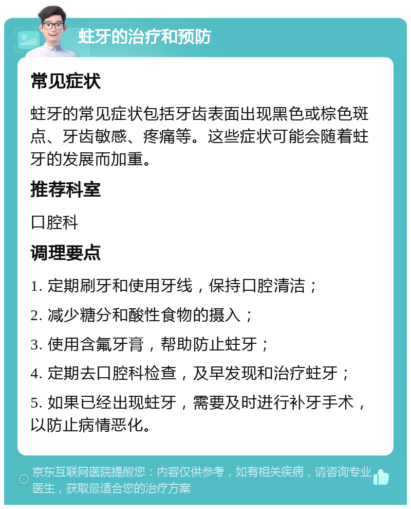 蛀牙的治疗和预防 常见症状 蛀牙的常见症状包括牙齿表面出现黑色或棕色斑点、牙齿敏感、疼痛等。这些症状可能会随着蛀牙的发展而加重。 推荐科室 口腔科 调理要点 1. 定期刷牙和使用牙线，保持口腔清洁； 2. 减少糖分和酸性食物的摄入； 3. 使用含氟牙膏，帮助防止蛀牙； 4. 定期去口腔科检查，及早发现和治疗蛀牙； 5. 如果已经出现蛀牙，需要及时进行补牙手术，以防止病情恶化。