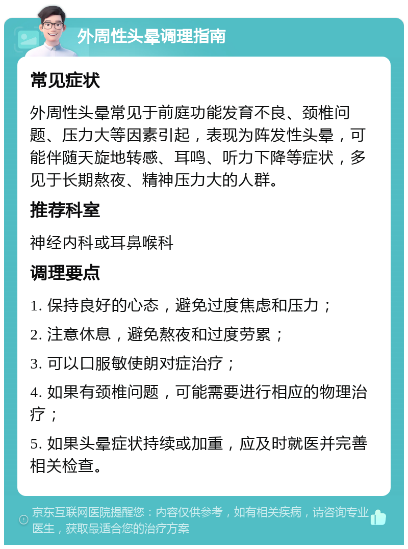 外周性头晕调理指南 常见症状 外周性头晕常见于前庭功能发育不良、颈椎问题、压力大等因素引起，表现为阵发性头晕，可能伴随天旋地转感、耳鸣、听力下降等症状，多见于长期熬夜、精神压力大的人群。 推荐科室 神经内科或耳鼻喉科 调理要点 1. 保持良好的心态，避免过度焦虑和压力； 2. 注意休息，避免熬夜和过度劳累； 3. 可以口服敏使朗对症治疗； 4. 如果有颈椎问题，可能需要进行相应的物理治疗； 5. 如果头晕症状持续或加重，应及时就医并完善相关检查。